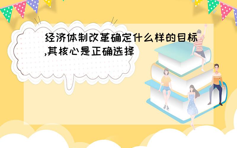 经济体制改革确定什么样的目标,其核心是正确选择