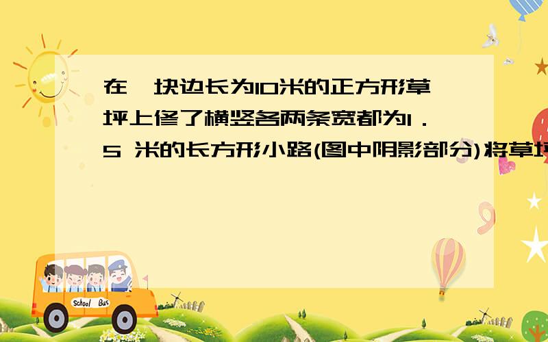 在一块边长为10米的正方形草坪上修了横竖各两条宽都为1．5 米的长方形小路(图中阴影部分)将草坪分隔成如图 所示的图案,则图中未被小路覆盖的草坪的总面积为多少平方米．