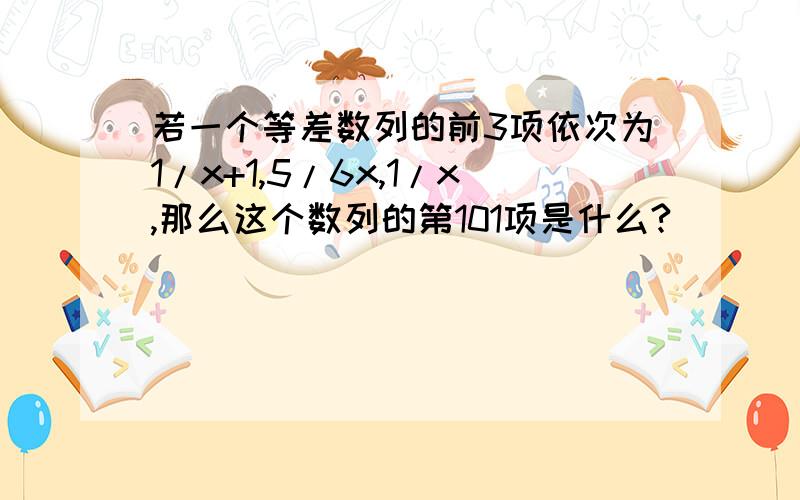 若一个等差数列的前3项依次为1/x+1,5/6x,1/x,那么这个数列的第101项是什么?