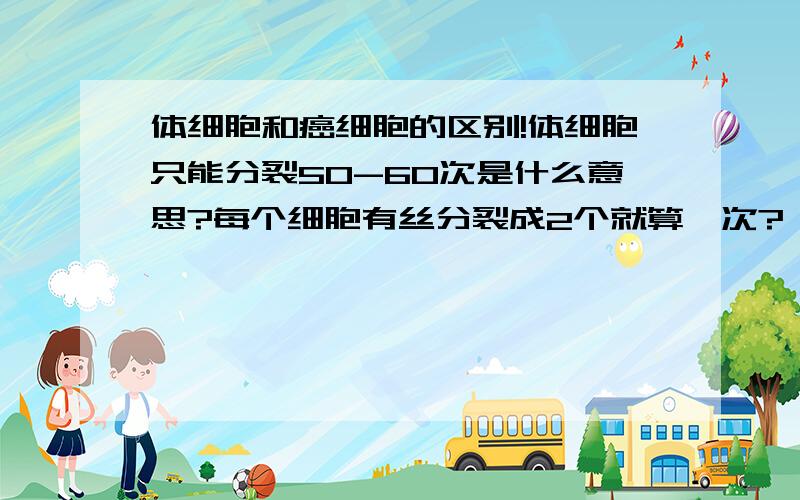 体细胞和癌细胞的区别!体细胞只能分裂50-60次是什么意思?每个细胞有丝分裂成2个就算一次?