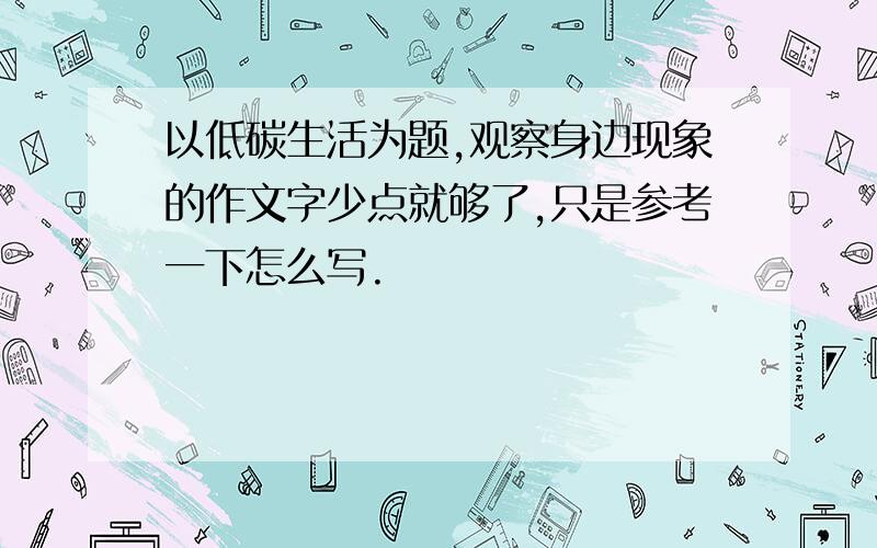 以低碳生活为题,观察身边现象的作文字少点就够了,只是参考一下怎么写.