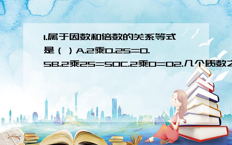 1.属于因数和倍数的关系等式是（）A.2乘0.25=0.5B.2乘25=50C.2乘0=02.几个质数之积一定是（ ）3.在括号填上适当的质数8=（ ）+（ ）12=（ ）+（ ）+（ ）15=（ ）+（ ）+（ ）18=（ ）+（ ）24=（ ）+（