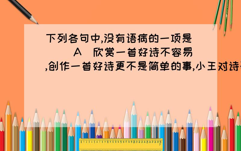 下列各句中,没有语病的一项是（ ）A．欣赏一首好诗不容易,创作一首好诗更不是简单的事,小王对诗歌情有独钟,可见,他平时在这方面做了不少努力.B．现在,越来越多的农村干部明确地认识到