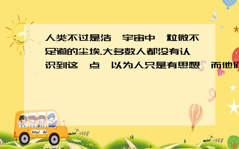 人类不过是浩瀚宇宙中一粒微不足道的尘埃.大多数人都没有认识到这一点,以为人只是有思想,而他们不知道(或者不时刻牢记)的是人首先是动物,然后才是人.人类总是追寻生命的意义,努力创