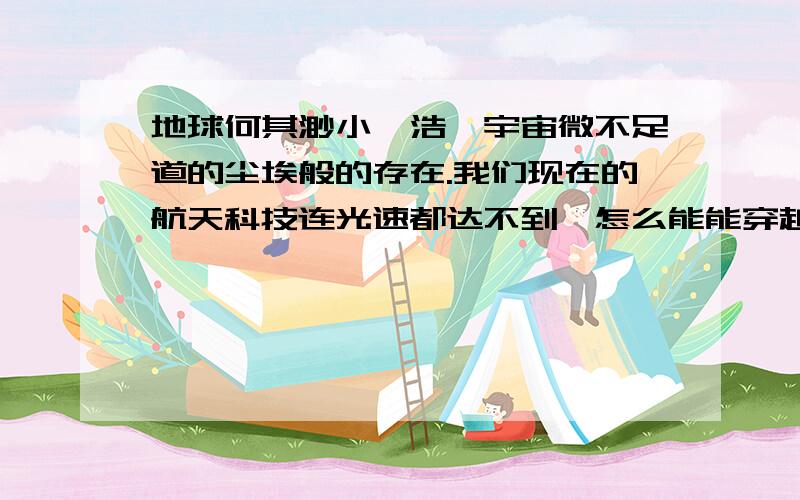 地球何其渺小,浩瀚宇宙微不足道的尘埃般的存在.我们现在的航天科技连光速都达不到,怎么能能穿越宇宙中n亿光年的距离.每次望望天空,想到渺小的地球,渺小的世界,而我们总是为一些很小