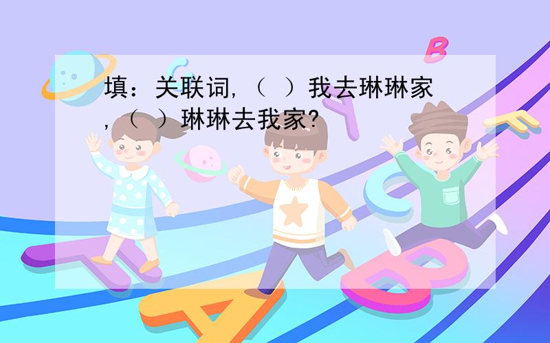 填：关联词,（ ）我去琳琳家,（ ）琳琳去我家?