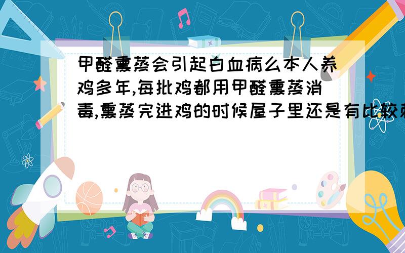 甲醛熏蒸会引起白血病么本人养鸡多年,每批鸡都用甲醛熏蒸消毒,熏蒸完进鸡的时候屋子里还是有比较刺激的味道,听说甲醛残留在家具里长时间接触的人会得白血病,本人在里面作业会不会得