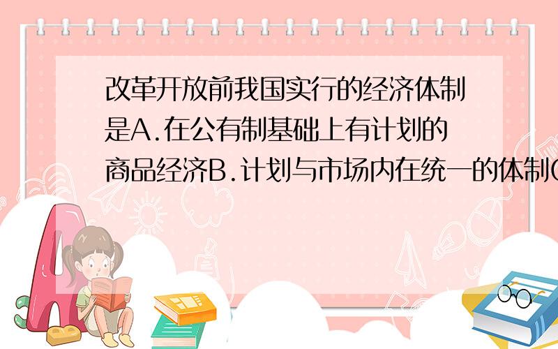 改革开放前我国实行的经济体制是A.在公有制基础上有计划的商品经济B.计划与市场内在统一的体制C.社会主义市场经济体制 D.高度集中的计划经济