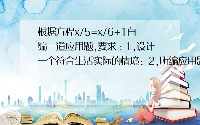 根据方程x/5=x/6+1自编一道应用题,要求：1,设计一个符合生活实际的情境；2,所编应用题完整,题意清楚,并且解符合实际.x/5=(x/6)+1