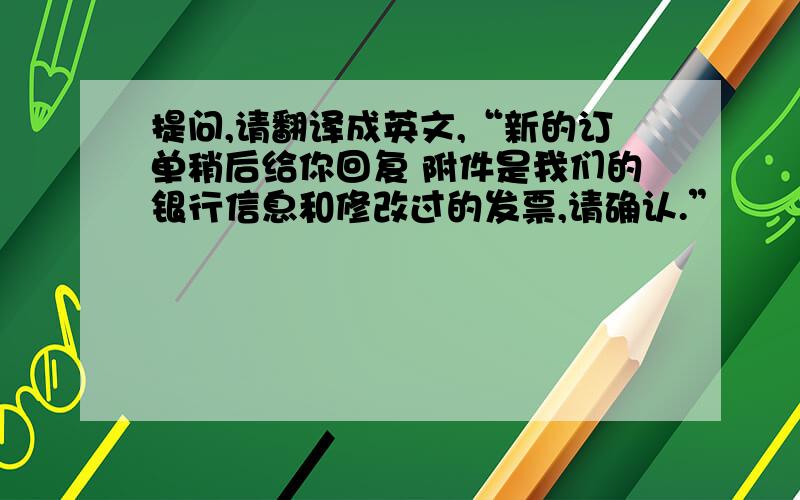 提问,请翻译成英文,“新的订单稍后给你回复 附件是我们的银行信息和修改过的发票,请确认.”