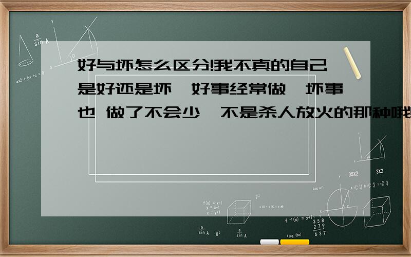 好与坏怎么区分!我不真的自己是好还是坏,好事经常做,坏事也 做了不会少,不是杀人放火的那种哦!纯粹是因为义气二字,没有 办法.其实自己是 绝对不会回去做伤害他人的 事情的,所以我不真