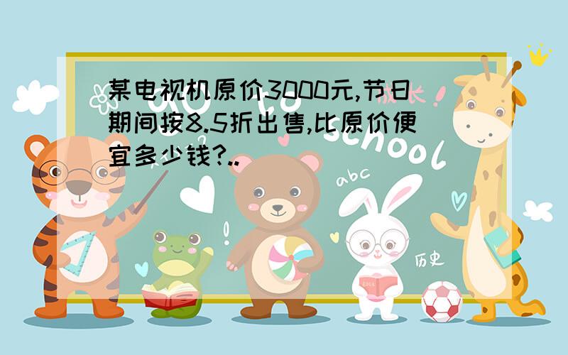 某电视机原价3000元,节日期间按8.5折出售,比原价便宜多少钱?..