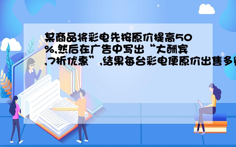 某商品将彩电先按原价提高50%,然后在广告中写出“大酬宾,7折优惠”,结果每台彩电便原价出售多赚了100元那么每台彩电原价是 A.1200 B.1800 C.2000 D2700