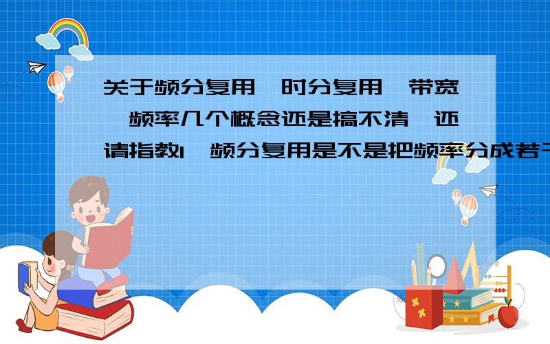 关于频分复用、时分复用、带宽、频率几个概念还是搞不清,还请指教1、频分复用是不是把频率分成若干个子频带,比如总频率是1-1000HZ,那么我可以分为1-100HZ,101-200,……901-1000等几个频带,然后