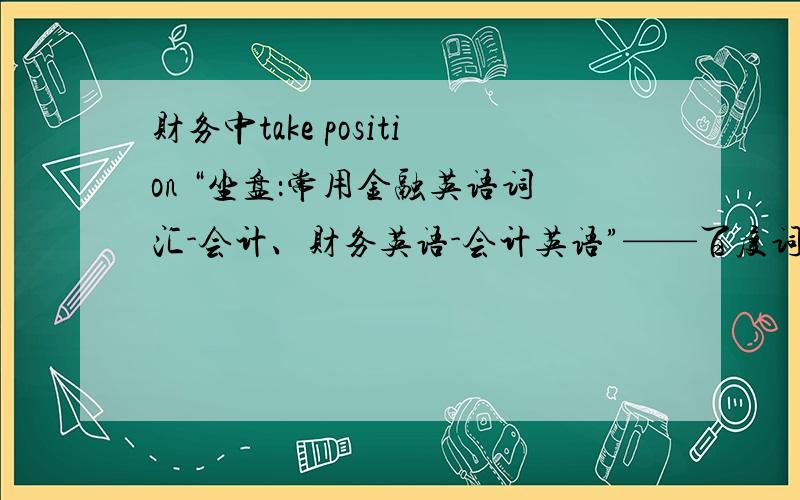 财务中take position “坐盘：常用金融英语词汇-会计、财务英语-会计英语”——百度词典解释财务中的“做盘”是什么意思?“take opposite position”又是什么意思?