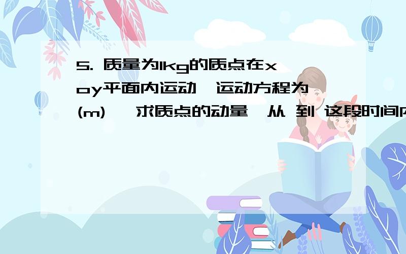 5. 质量为1kg的质点在xoy平面内运动,运动方程为 (m), 求质点的动量,从 到 这段时间内质点所受到的冲量5. 质量为1kg的质点在xoy平面内运动,运动方程为 (m),求质点的动量,从到     这段时间内质点