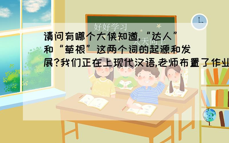 请问有哪个大侠知道,“达人”和“草根”这两个词的起源和发展?我们正在上现代汉语,老师布置了作业,让我们查找达人和草根这两个词的起源和发展情况.