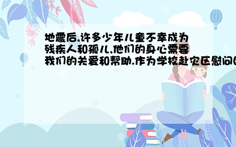 地震后,许多少年儿童不幸成为残疾人和孤儿,他们的身心需要我们的关爱和帮助.作为学校赴灾区慰问团的一员,面对这些同龄人（15岁）该怎么说?