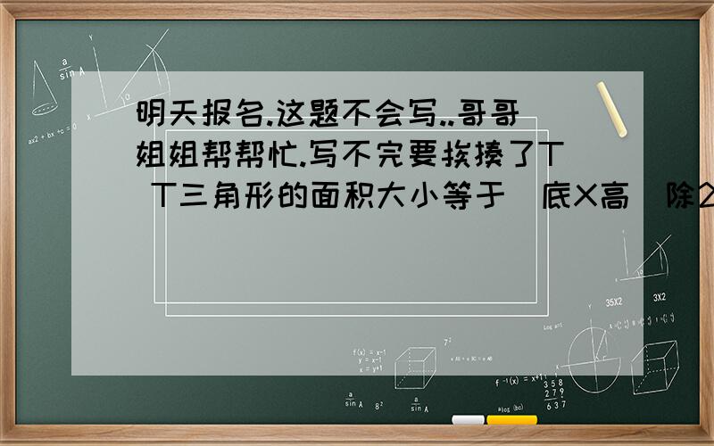 明天报名.这题不会写..哥哥姐姐帮帮忙.写不完要挨揍了T T三角形的面积大小等于（底X高）除2,常用字母S表示,例如一个三角形的底边长4厘米,及该边上的高长为2厘米,这个三角形面积大小S=（4