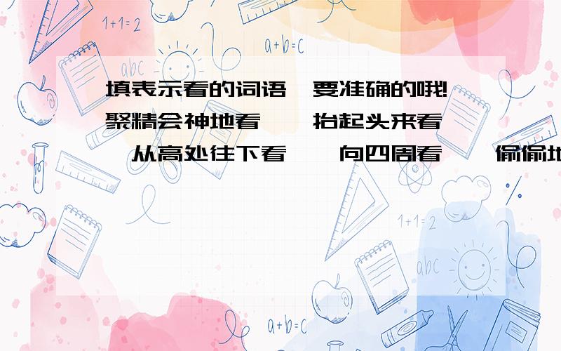 填表示看的词语,要准确的哦!聚精会神地看——抬起头来看——从高处往下看——向四周看——偷偷地看——怀着崇敬的心情看——向远处看——从高处向远处看——从上到下地看——全部