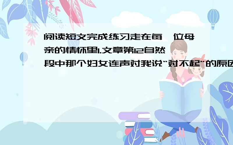 阅读短文完成练习走在每一位母亲的情怀里1.文章第12自然段中那个妇女连声对我说“对不起”的原因是_____________.出于同一原因,发生了后文所写的事情,即______________.2.联系上下文,文章第14自