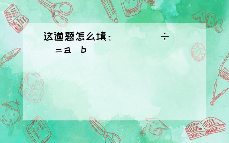 这道题怎么填：（　　　÷　　）＝a／b（　　）