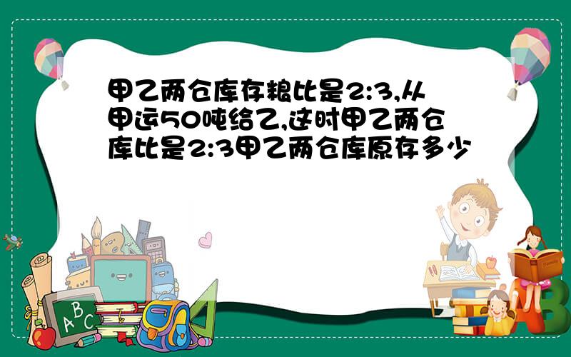 甲乙两仓库存粮比是2:3,从甲运50吨给乙,这时甲乙两仓库比是2:3甲乙两仓库原存多少