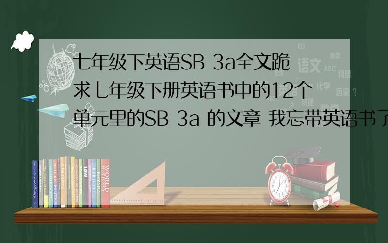 七年级下英语SB 3a全文跪求七年级下册英语书中的12个单元里的SB 3a 的文章 我忘带英语书了..麻烦大家帮我找找吧 12篇都要 如果没有 随便打几篇都可以 要注明是第几单元的