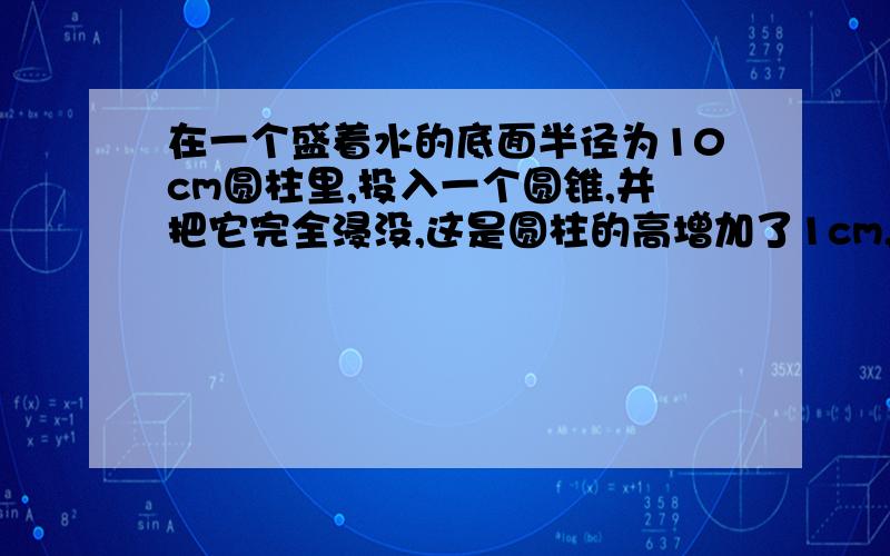 在一个盛着水的底面半径为10cm圆柱里,投入一个圆锥,并把它完全浸没,这是圆柱的高增加了1cm,请问圆锥的体积是多少?求圆锥的体积不是要处以三吗？像这道题用不用除以三呢？重要的是要不