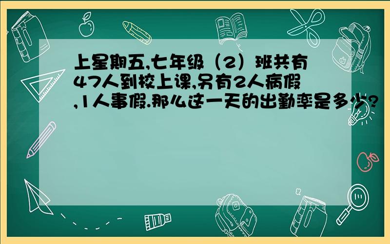 上星期五,七年级（2）班共有47人到校上课,另有2人病假,1人事假.那么这一天的出勤率是多少?