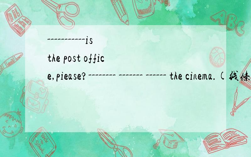 -----------is the post office,piease?-------- ------- ------ the cinema.(线条内填空）--------- ------far from here?----------,it's very far.---------can i get to the museum?------ -------- go ba the no.1 bus.------- ----- ---the cinema,then ---