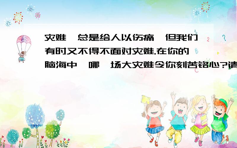 灾难,总是给人以伤痛,但我们有时又不得不面对灾难.在你的脑海中,哪一场大灾难令你刻苦铭心?请你回忆并描述一下当时的情景.（含间接看过的场景或画面）根据上述回忆,请你说说你记忆犹