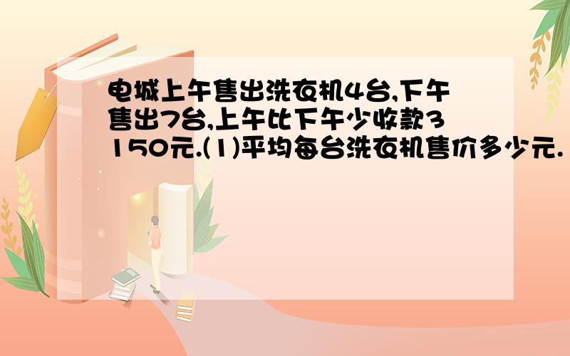 电城上午售出洗衣机4台,下午售出7台,上午比下午少收款3150元.(1)平均每台洗衣机售价多少元.（2)上下午卖洗衣机各收入几元