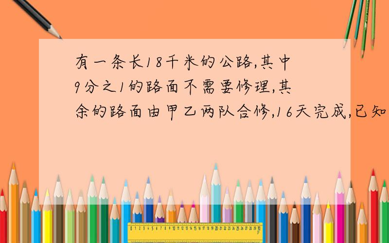 有一条长18千米的公路,其中9分之1的路面不需要修理,其余的路面由甲乙两队合修,16天完成,已知甲队平均每天比乙队多修9分之1,甲乙两队每天各修多少千米?