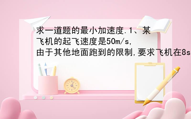 求一道题的最小加速度.1、某飞机的起飞速度是50m/s,由于其他地面跑到的限制,要求飞机在8s内离开跑道,求飞机起飞时的最小加速度.2、一辆汽车正以54km/h的速度行驶,因发生紧急情况关闭油门,