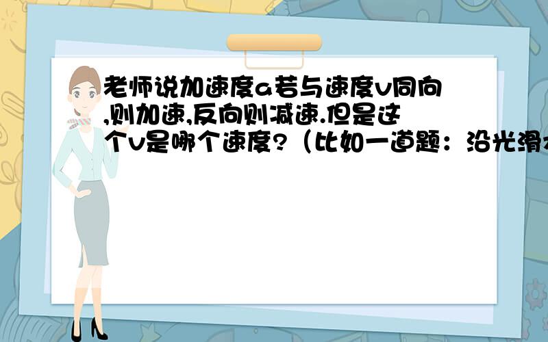 老师说加速度a若与速度v同向,则加速,反向则减速.但是这个v是哪个速度?（比如一道题：沿光滑水平面以10m/s的速度运动的小球,撞墙后以同样的速率反方向弹回,与墙接触时间为0.2s,答案是-100m