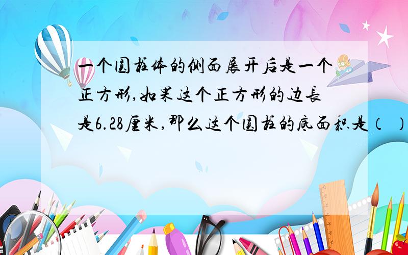 一个圆柱体的侧面展开后是一个正方形,如果这个正方形的边长是6.28厘米,那么这个圆柱的底面积是（ ）平方厘米