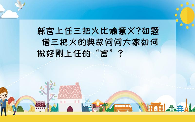 新官上任三把火比喻意义?如题 借三把火的典故问问大家如何做好刚上任的“官”?