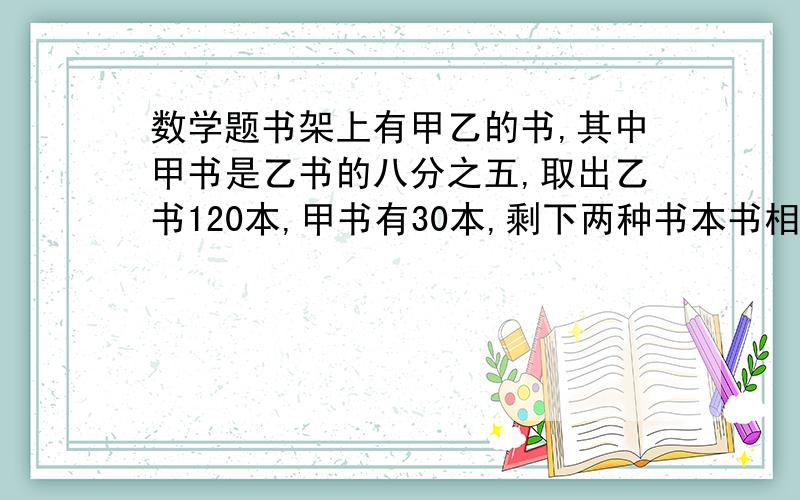 数学题书架上有甲乙的书,其中甲书是乙书的八分之五,取出乙书120本,甲书有30本,剩下两种书本书相等,原来各有多少本