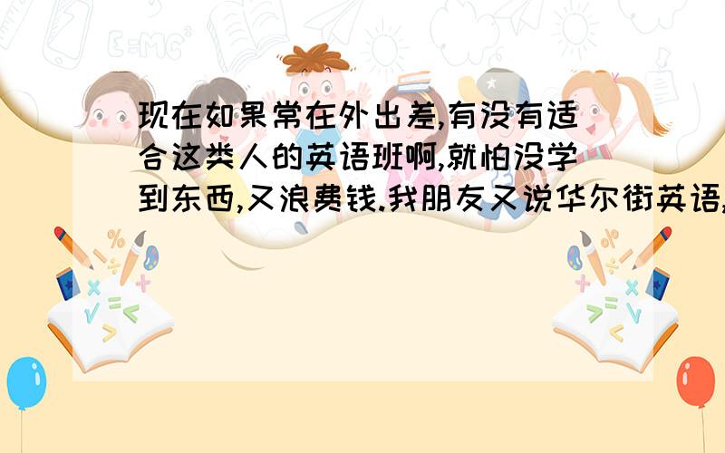 现在如果常在外出差,有没有适合这类人的英语班啊,就怕没学到东西,又浪费钱.我朋友又说华尔街英语,如