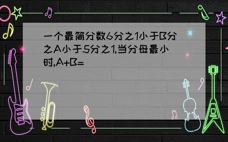 一个最简分数6分之1小于B分之A小于5分之1,当分母最小时,A+B=