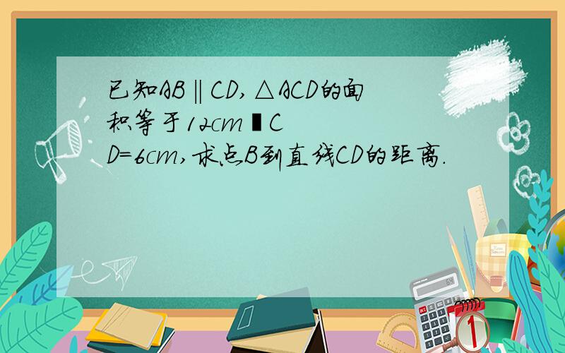 已知AB‖CD,△ACD的面积等于12cm²CD=6cm,求点B到直线CD的距离.