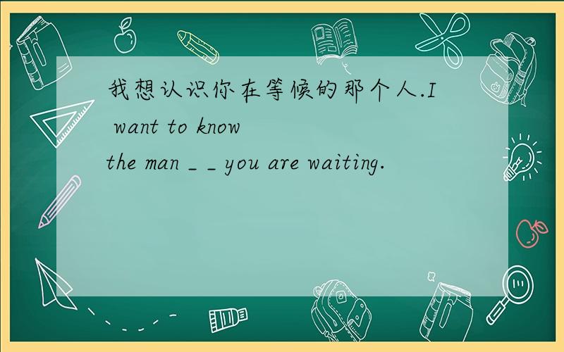 我想认识你在等候的那个人.I want to know the man _ _ you are waiting.