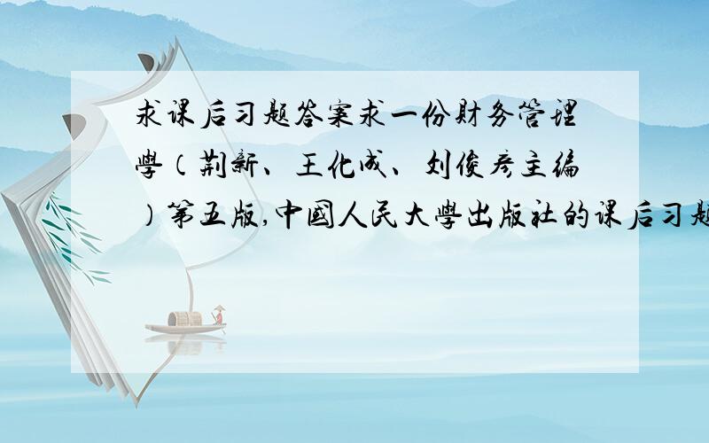 求课后习题答案求一份财务管理学（荆新、王化成、刘俊彦主编）第五版,中国人民大学出版社的课后习题答案 在此先