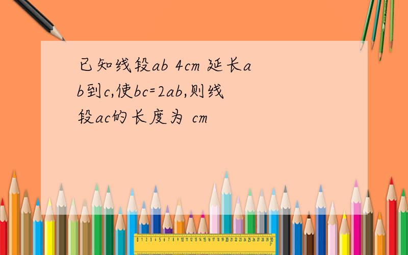 已知线段ab 4cm 延长ab到c,使bc=2ab,则线段ac的长度为 cm