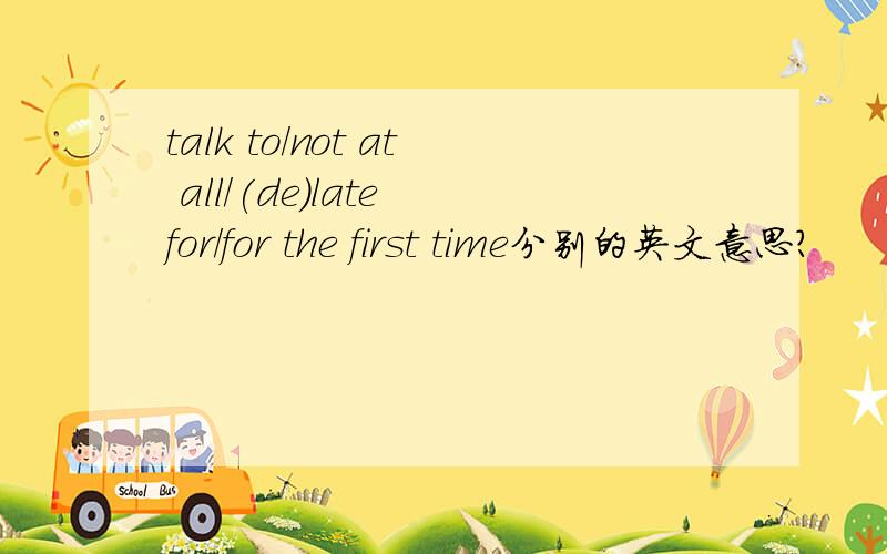 talk to/not at all/(de)late for/for the first time分别的英文意思?
