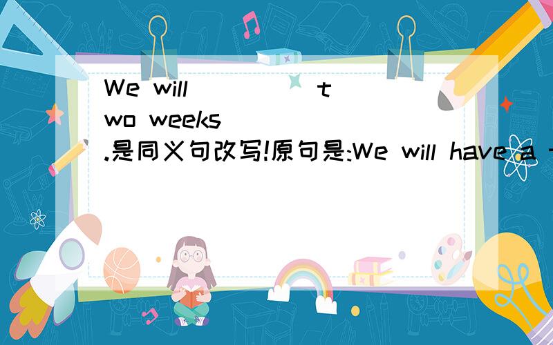We will ____ two weeks _____.是同义句改写!原句是:We will have a two-week holiday.