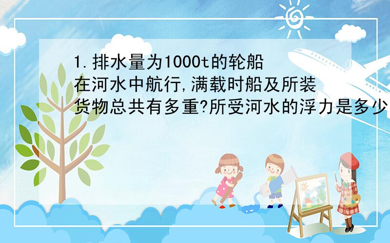 1.排水量为1000t的轮船在河水中航行,满载时船及所装货物总共有多重?所受河水的浮力是多少牛?如果河水密度为1×10³㎏／m³,船排开河水的体积是多少立方米?g取10N／㎏.（每个问题都要