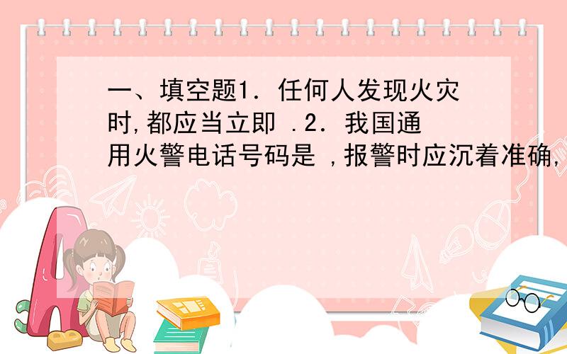 一、填空题1．任何人发现火灾时,都应当立即 .2．我国通用火警电话号码是 ,报警时应沉着准确,言语清楚,应讲明 、燃烧物质、火势大小、 和 .3．进入公共场所,一定要注意观察 .4．当大楼着