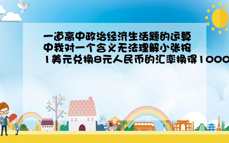 一道高中政治经济生活题的运算中我对一个含义无法理解小张按1美元兑换8元人民币的汇率换得1000美元,两年后美元兑换人民币的汇率下跌了20％.小张又将1000美元换回人民币.在不考虑其他因